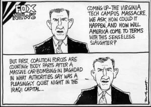 Fox News. "Coming up - the Virginia Tech Campus massacre. We ask, how could it happen, and how will America come to terms with this senseless slaughter? But first, coalition forces are counting body parts after a massive car bombing in Bagdhad in what authorities say was a pleasingly quiet night in the capital..." 19 April, 2007