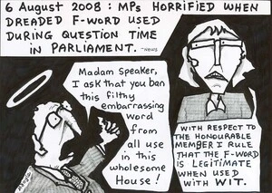 '6 August 2008 - MPs horrified when dreaded F-word used during question time in parliament' - News. "Madam Speaker, I ask that you ban this filthy embarrassing word from all use in this wholesome house!" "With respect to the honourable member I rule that the F-word is legitimate when used with wit." 8 August, 2008