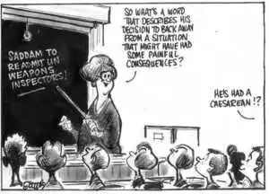 Evans, Malcolm, 1945- :Saddam to readmit UN weapons inspectors! 'So what's a word that describes his decision to back away from a situation that might have had some painful consequences?' 'He's had a caesarean!?' New Zealand Herald, 18 September, 2002.