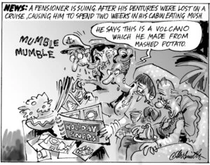 News. A pensioner is suing, after his dentures were lost on a cruise, causing him to spend two weeks in his cabin eating mush. "Mumble mumble." "He says this is a volcano which he made from mashed potato." 27 April, 2004