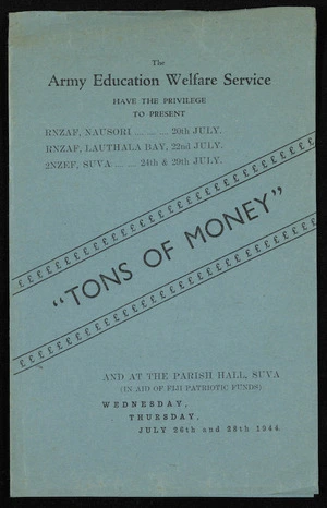 New Zealand. Army Education Welfare Service: The Army Education Welfare Service have the privilege to present Tons of money", by Will Evans and Valentine. Producer Sgt Ulric Williams. RNZAF, Nausori 20th July; RNZAF, Lauthala Bay 22nd July; 2NZEF, Suva 24th & 29th July, and at the Parish Hall, Suva (in aid of Fiji Patriotic Funds), Wednesday, Thursday, July 26th and 28th 1944. [Programme]