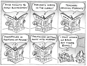 "Huge payouts to dodgy businessmen! Perverts hiding in the clergy! Teachers abusing students! Paedophiles in postitions of power! Politicians getting away with murder! I don't wanna go back out there Rangi!" 28 October, 2004