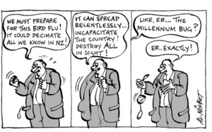 "We must prepare for this bird flu! It could decimate all we know in NZ! It can spread relentlessly... Incapacitate the country! Destroy all in sight!" "Like, er... The millennium bug?" "Er... Exactly!" 17 October, 2005