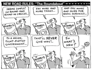 NEW ROAD RULES 'The Roundabout' "Seems simple! Go round and round in circles..." "Pay more and more taxes..." "And pay more and more of basic services..." "To a mean, tight-fisted government..." "That'll NEVER give way!.." "So what's new?" 1 March, 2005