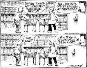 "Goodness! Fonterra have pushed dairy prices through the roof!" "True... but they've created some new job opportunities." "Like what?" "Well, Neville's riding shotgun on the milk cart." 22 March, 2008