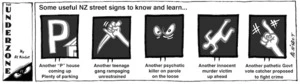 Some useful NZ street signs to know and learn... 'Another '"P" house coming up, plenty of parking'. 'Another teenage gang rampaging unrestrained'. 'Another psychotic killer on parole on the loose'. Another innocent murder victim up ahead'. 'Another pathetic govt vote catcher proposed to fight crime'. 1 February, 2008