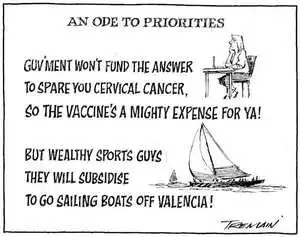 An ode to priorities. Guv'ment won't fund the answer, to spare you cervical cancer, so the vaccine's a mighty expense for ya! But wealthy sports' guys, they will subsidise, to go sailing boats off Valencia! 7 July, 2007