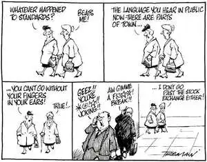 "Whatever happened to standards?" "Beats me!" "The language you hear in public now - there are parts of town...you can't go without putting your fingers in your ears!" "True!" "Geez!! You're *@!#!! joking!!" "Aw gimme a f@**! break!!" "...I don't go past the stock exchange either!" 21 January, 2008