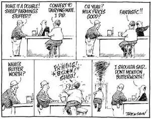 "Make it a double! Sheep farming's stuffed!!" "Convert to dairying mate, I did." "Oh yeah? Milk prices good?" "Fantastic!!" "What's butter worth?" "F****g! B***! SH**!" "I shoulda said... Don't mention Butterworth!" 9 July, 2007