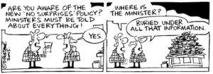 Fletcher, David, 1952- :'Are you aware of the new 'no surprises' policy? Ministers must be told about everything!' 'Yes.' 'Where is the Minister?' 'Buried under all that information.' Dominion Post, 17 February 2005.