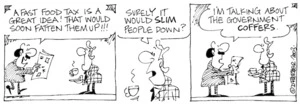 "A fast food tax is a great idea! That would soon fatten them up!!!" "Surely it would slim people down?" "I'm talking about the government coffers." 27 June, 2003.