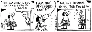 Fletcher, David, 1952- :'The PM wants you to take stress leave.' 'I am not stressed out!!!' 'No, but thanks to you the PM is!!!' Dominion Post, 20 April 2005.
