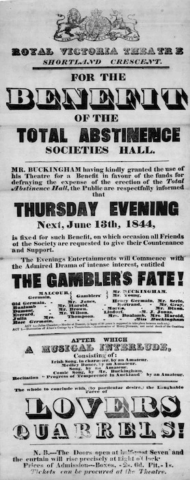 Royal Victoria Theatre, Shortland Crescent :For the benefit of the Total Abstinence Societies Hall. Mr Buckingham having kindly granted the use of his theatre ... the public are respectfully informed that Thursday evening next, June 13th 1844 ... the evening's entertainment will commence with the admired drama of intense interest, entitled "The Gambler's fate!" ... after which a musical interlude ... the whole to conclude with (by particular desire) the laughable farce of "Lovers quarrels!". 1844.