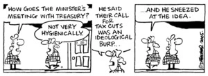 "How goes the Minister's meeting with Treasury?" "He said their call for tax cuts was an idealogical burp ......And he sneezed at the idea." 18 November, 2005.