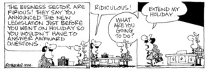 Fletcher, David, 1952- :'The business sector are furious! They say you announced the new legislation just before you went on holiday so you wouldn't have to answer awkward questions.' 'Ridiculous!' 'What are you going to do?' 'Extend my holiday.' Dominion Post, 20 January 2004.