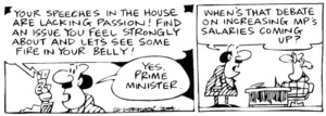 Fletcher, David, 1952- :'Your speeches in the House are lacking passion! Find as issue you feel strongly about and let's see some fire in your belly!' 'Yes, Prime Minister.' 'When's that debate on increasing MPs salaries coming up?' The Dominion Post, 26 August 2004.