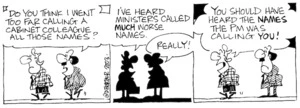 "Do you think I went too far calling a cabinet minister all those names?" "I've heard Ministers called MUCH worse names. You should have heard the names the PM was calling you!" 26 February, 2003.