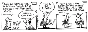 Fletcher, David, 1952- :'They're saying the election could be a contest of age versus youth.' 'Which one am I?' 'Could be either... You've got the body of an eighty year old and the mind of a six year old.' Dominion Post, 1 September 2004.