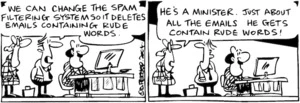 Fletcher, David, 1952- :'We can change the spam filtering system so it deletes emails containing rude words.' 'He's a minister. Just about all the emails he gets contain rude words!' The Dominion Post, 30 July 2004.