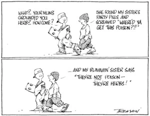 Tremain, Garrick, 1941- :'What?.. Your mum's grounded you Herb?.. How come?' 'She found my sister's party pills and screamed "Where'd ya get this poison?!!"... and my blimmin' sister says "They're not poison- they're herbs!"' Otago Daily Times, [ca 17 November 2004].