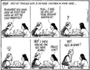 News. 850 NZ families with 3 or more children in state care... "Remember how many jugs we could buy when we got the child benefits?" "Yeah! I wish we still got those regular windfalls!" "? Hey! You know how we can get them again!" "Really, love?" "Yep! race ya home!!" 22 October, 2006.