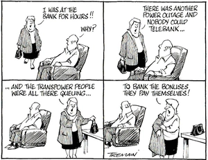 "I was at the bank for hours!!" "Why?" "There was another power outage and nobody could telebank......And the Transpower people were all there queuing...To bank the bonuses they pay themselves." 22 June, 2006.