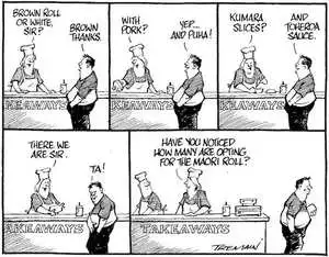"Brown roll or white, Sir?" "Brown, thanks." "With pork?" "Yep... and puha!" "Kumara slices?" "And toheroa sauce." "There we are, Sir." "Ta." "Have you ever noticed how many are opting for the Maori roll?" 9 April, 2006.