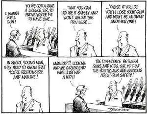 "I wanna buy a gun!" "You've gotta have a licence, sir, to prove that you're fit to have one......that you can house it safely and won't abuse the priviledge......'cause if you do, you'll lose your gun and won't be allowed another one! In short, young man, they need to know that you're responsible and mature!" "Mature?!! Look me and me girlfriend have just had a kid!!" "The difference between guns and kids, sir, is that the politicians are serious about gun safety!" 29 June, 2006.