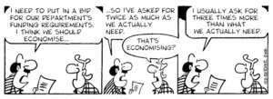 "I need to put in a bid for our department's funding requirements. I think we should economise... ...so I've asked for twice as much as we actually need." "That's economising?" "I usually ask for three times as much as we actually need." 26 May, 2006.