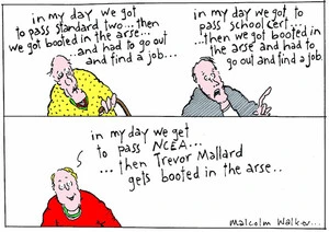 "In my day we got to pass standard two... then we got booted in the arse... and had to go out and find a job..." "In my day we got to pass school cert... then booted in the arse and had to go out and find a job" "In my day we get to pass NCEA... then Trevor mallard gets booted in the arse.." Sunday News, 18 February 2005