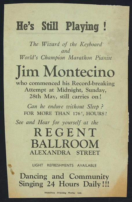 He's still playing! The wizard of the keyboard and world's champion marathon pianist, Jim Montecino, who commenced his record-breaking attempt at midnight, Sunday 28th May, still carries on! Can he endure without sleep? For more than 176 3/4 hours? See and hear for yourself at the Regent Ballroom, Alexandra Street. Dancing and community singing 24 hours daily!!! Hamilton Printing Works Ltd [1950?]