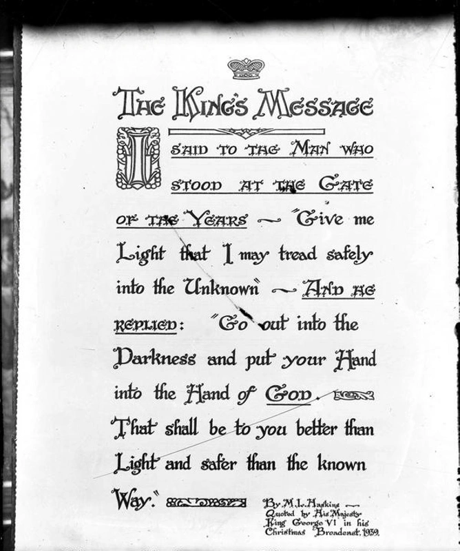 Art. Calligraphy. Illuminated Script - King's Christmas Message to the Empire in 1939 just after start of WWII which Quoted the words from the Poem - Gate of the Year by Minnie L Haskins. "I said to the man who stood at the Gate of the Year, ‘Give me a light that I may tread safely into the unknown.’ And he replied, ‘Go out into the darkness, and put your hand into the Hand of God. That shall be better than light, and safer than a known way.’” Christchurch, Canterbury, New Zealand, W S Baverstock.