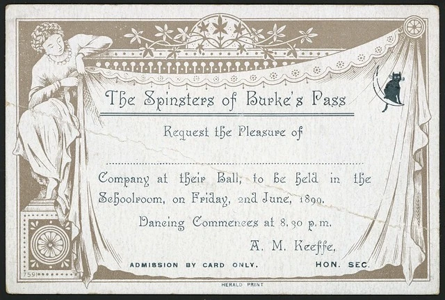 The Spinsters of Burke's Pass request the pleasure of ...... company at their ball, to be held in the Schoolroom, on Friday, 2nd June, 1899. Dancing commences at 8.30 p.m. A M Keeffe, Hon. Sec. Herald Print [1899]