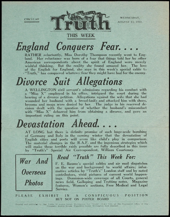 N.Z. Truth :Circular. NZ Truth this week. Wednesday, August 13, 1941. England conquers fear; divorce suit allegations; devastation ahead ... Printed and published by Neil Tonks, 28 Austin Street, Wellington, for "Truth" (N.Z.) Ltd., at the registered office of the Company, Austin House, Wakefield Street, Wellington, New Zealand.