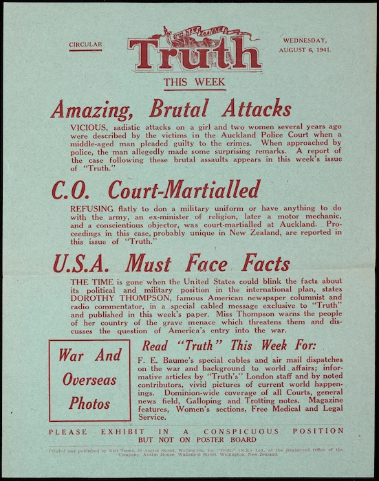 N.Z. Truth :Circular. NZ Truth this week. Wednesday, August 6, 1941. Amazing brutal attacks; C.O. court-martialled; U.S.A. must face facts. Printed and published by Neil Tonks, 28 Austin Street, Wellington, for "Truth" (N.Z.) Ltd., at the registered office of the Company, Austin House, Wakefield Street, Wellington, New Zealand.