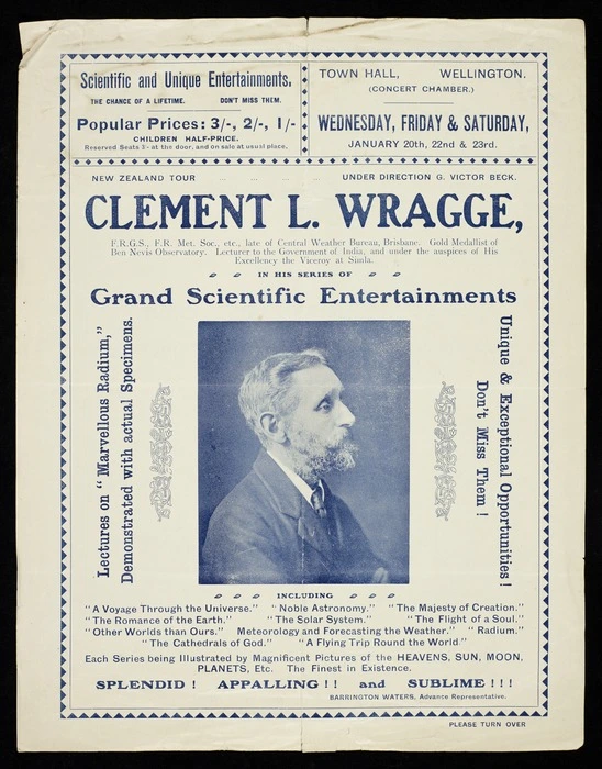 New Zealand tour under direction G Victor Beck. Clement L Wragge ... in his series of grand scientific entertainments; lectures on "Marvellous radium", demonstrated with actual specimens. Unique & exceptional opportunities! Don't miss them! ... Barrington Waters, advance representative. Town Hall Wellington (Concert Chamber). Wednesday, Friday & Saturday, January 20th, 22nd & 23rd [1909?] Evening Post Print - 26663.