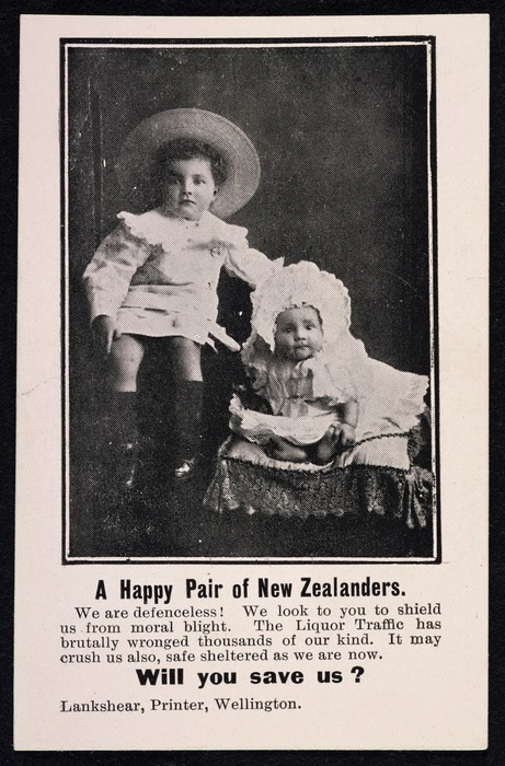 A happy pair of New Zealanders. We are defenceless! We look to you to shield us from moral blight. The Liquor traffic has brutally wronged thousands of our kind. It may crush us also, safe sheltered as we are now. Will you save us? Lankshear, Printer, Wellington [1908?]