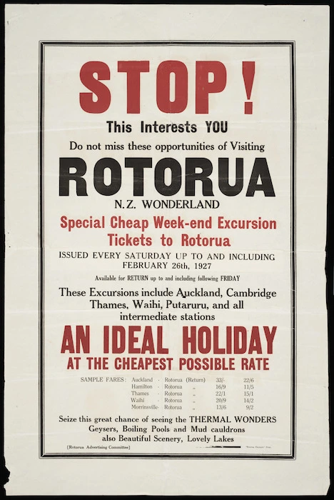 Rotorua Advertising Committee :Stop! This interests you. Do not miss these opportunities of visiting Rotorua, N.Z. Wonderland. Special cheap week-end excursion tickets to Rotorua issued every Saturday up to and including February 26th, 1927. An ideal holiday at the cheapest possible rate. "Rotorua Chronicle" Print. 1927.